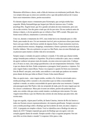 Momentos dificílimos e duros, onde a falta de interesse era totalmente justificada. Mas a
voz sempre dizia que eu estava no caminho certo e que não poderia deixar de ir nunca
fazer esses tratamentos chatos, porém necessários.
Fiz durante alguns meses o tratamento para fisioterapia, que corrigiu minha face
esquerda. Minha fonoaudióloga que larguei por falta de interesse meu. E minha
psicóloga Dra. Ângela Israel, que foi a grande salvadora do meu tratamento, pois sem
ela eu não existiria. Sou tão grato a tudo que ela fez por mim. Ela me conhecia antes da
doença e depois, e ela me garantiu que eu voltaria a ficar 100% curado. Mas para isso
foram meses difíceis, tratamentos e conversas chatas.
Uma vez, durante o tratamento do AVC, meu irmão havia me chamado para ir a São
Paulo, para mudar de ares. Foi um momento incrível, pois eu precisava disso para tentar
fazer com que minha vida fizesse sentido de alguma forma. Foram momentos incríveis,
pois conhecêssemos museus, shoppings, restaurantes e fomos a primeira estreia da peça
Família Addams. Não era a primeira vez que ia a São Paulo, mas era uma libertação que
eu precisava para manter a minha vida ativa novamente.
Sempre surgiu a vontades de querer conhecer o mundo. E foi então que chamei minha
amiga Amanda para conhecer a Argentina. Ela já havia conhecido o país, mas a vontade
de querer conhecer um pouco mais do mundo, era uma coisa nova para mim. Conheço
ela a 24 anos ou mais, uma amiga queridíssima e de um temperamento fortíssimo. Tanto
é que nos damos tão bem. Então compramos a passagem, hotel, passeios e viajamos. Foi
uma viagem linda e maravilhosa. Nunca vou esquecer o quanto foi bom esse momento
fora do Brasil: sem pais, sem irmão, sem médicos e sem nada que pudesse me manter
preso diante da luta que tinha no Brasil. Foram 4 dias maravilhosos!
Mas, eu queria mais... uma viagem minha, sozinho e fiz. Já havia conversado com a
minha psicóloga sobre o assunto e ela concordava que eu tinha a necessidade de
explorar o mundo, eu sentia a necessidade de querer aproveitar esse momento. Comprei
uma passagem para São Paulo e não me arrependo de nada, pois foi uma viagem que me
fez crescer e amadurecer. Meus pais tiveram um infarto, porém não poderiam fazer
nada, era a minha vida que estava sendo tratada e avaliada por mim mesmo. Foi uma
viagem maravilhosa e que me libertou das corretes de uma doença que para mim, não
existia mais.
Logo em seguida, viajem para Curitiba, de Santa Catarina, interior do Rio de Janeiro e
todos me fizeram crescer exponencialmente e de maneira gratificante. Sempre conversei
com a minha psicóloga sobre o Rodrigo que havia dentro de mim, de antes e depois o
AVC. A pergunta era simples e direta: Você se identifica com o Rodrigo de antes ou
depois do AVC? Sempre respondi que gosto do Rodrigo que sou agora: com um
coração gigante diante do mundo. Sempre acordo e faço a seguinte pergunta: Sou um
cara feliz ou triste diante o mundo? A resposta é feliz para a vida.
 
