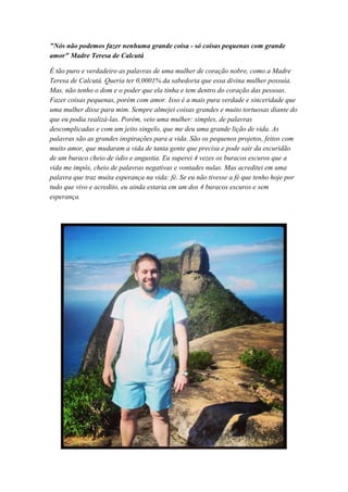 "Nós não podemos fazer nenhuma grande coisa - só coisas pequenas com grande
amor" Madre Teresa de Calcutá
É tão puro e verdadeiro as palavras de uma mulher de coração nobre, como a Madre
Teresa de Calcutá. Queria ter 0,0001% da sabedoria que essa divina mulher possuía.
Mas, não tenho o dom e o poder que ela tinha e tem dentro do coração das pessoas.
Fazer coisas pequenas, porém com amor. Isso é a mais pura verdade e sinceridade que
uma mulher disse para mim. Sempre almejei coisas grandes e muito tortuosas diante do
que eu podia realizá-las. Porém, veio uma mulher: simples, de palavras
descomplicadas e com um jeito singelo, que me deu uma grande lição de vida. As
palavras são as grandes inspirações para a vida. São os pequenos projetos, feitos com
muito amor, que mudaram a vida de tanta gente que precisa e pode sair da escuridão
de um buraco cheio de ódio e angustia. Eu superei 4 vezes os buracos escuros que a
vida me impôs, cheio de palavras negativas e vontades nulas. Mas acreditei em uma
palavra que traz muita esperança na vida: fé. Se eu não tivesse a fé que tenho hoje por
tudo que vivo e acredito, eu ainda estaria em um dos 4 buracos escuros e sem
esperança.
 