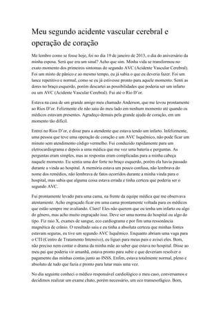 Meu segundo acidente vascular cerebral e
operação de coração
Me lembro como se fosse hoje, foi no dia 19 de janeiro de 2013, o dia do aniversário da
minha esposa. Será que era um sinal? Acho que sim. Minha vida se transformou no
exato momento dos primeiros sintomas do segundo AVC (Acidente Vascular Cerebral).
Foi um misto de pânico e ao mesmo tempo, eu já sabia o que eu deveria fazer. Foi um
lance repetitivo e normal, como se eu já estivesse pronto para aquele momento. Senti as
dores no braço esquerdo, porém descartei as possibilidades que poderia ser um infarto
ou um AVC (Acidente Vascular Cerebral). Fui até o Rio D’or.
Estava na casa de um grande amigo meu chamado Anderson, que me levou prontamente
ao Rios D’or. Felizmente ele não saiu do meu lado em nenhum momento até quando os
médicos estavam presentes. Agradeço demais pela grande ajuda de coração, em um
momento tão difícil.
Entrei no Rios D’or, e disse para a atendente que estava tendo um infarto. Infelizmente,
uma pessoa que teve uma operação de coração e um AVC Isquêmico, não pode ficar um
minuto sem atendimento código vermelho. Fui conduzido rapidamente para um
eletrocardiograma e depois a uma médica que me vez uma bateria e perguntas. As
perguntas eram simples, mas as respostas eram complicadas para a minha cabeça
naquele momento. Eu sentia uma dor forte no braço esquerdo, porém ela havia passado
durante a vinda ao hospital. A memória estava um pouco confusa, não lembrava do
nome dos remédios, não lembrava de fatos ocorridos durante a minha vinda para o
hospital, mas sabia que alguma coisa estava errada e tinha certeza que poderia ser o
segundo AVC.
Fui prontamente levado para uma cama, na frente da equipe médica que me observava
atentamente. Acho engraçado ficar em uma cama prontamente voltada para os médicos
que estão sempre me avaliando. Claro! Eles não querem que eu tenha um infarto ou algo
do gênero, mas acho muito engraçado isso. Deve ser uma norma do hospital ou algo do
tipo. Fiz raio X, exames de sangue, eco cardiograma e por fim uma ressonância
magnética de crânio. O resultado saiu e eu tinha a absoluta certeza que minhas fontes
estavam seguras, eu tive um segundo AVC Isquêmico. Enquanto abriam uma vaga para
o CTI (Centro de Tratamento Intensivo), eu liguei para meus pais e avisei eles. Bom,
não preciso nem contar o drama da minha mãe ao saber que estava no hospital. Disse ao
meu pai que poderia vir amanhã, estava pronto para subir e que deveriam resolver o
pagamento das minhas contas junto ao INSS. Enfim, estava totalmente normal, pleno e
absoluto de tudo que fazia e pronto para lutar mais uma vez.
No dia seguinte conheci o médico responsável cardiológico o meu caso, conversamos e
decidimos realizar um exame chato, porém necessário, um eco transesofágico. Bom,
 