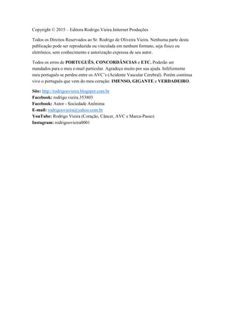 Copyright © 2015 – Editora Rodrigo.Vieira.Intternet Produções
Todos os Direitos Reservados ao Sr. Rodrigo de Oliveira Vieira. Nenhuma parte desta
publicação pode ser reproduzida ou vinculada em nenhum formato, seja físico ou
eletrônico, sem conhecimento e autorização expressa de seu autor.
Todos os erros de PORTUGUÊS, CONCORDÂNCIAS e ETC. Poderão ser
mandados para o meu e-mail particular. Agradeço muito por sua ajuda. Infelizmente
meu português se perdeu entre os AVC’s (Acidente Vascular Cerebral). Porém continua
vivo o português que vem do meu coração: IMENSO, GIGANTE e VERDADEIRO.
Site: http://rodrigoovieira.blogspot.com.br
Facebook: rodrigo.vieira.353803
Facebook: Autor - Sociedade Anônima
E-mail: rodrigoovieira@yahoo.com.br
YouTube: Rodrigo Vieira (Coração, Câncer, AVC e Marca-Passo)
Instagram: rodrigoovieira0001
 