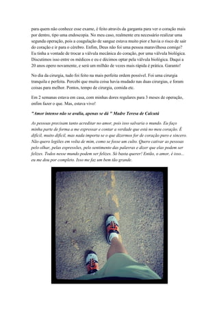 para quem não conhece esse exame, é feito através da garganta para ver o coração mais
por dentro, tipo uma endoscopia. No meu caso, realmente era necessário realizar uma
segunda operação, pois a coagulação de sangue estava muito pior e havia o risco de sair
do coração e ir para o cérebro. Enfim, Deus não foi uma pessoa maravilhosa comigo?
Eu tinha a vontade de trocar a válvula mecânica do coração, por uma válvula biológica.
Discutimos isso entre os médicos e eu e décimos optar pela válvula biológica. Daqui a
20 anos opero novamente, e será um milhão de vezes mais rápida é prática. Garanto!
No dia da cirurgia, tudo foi feito na mais perfeita ordem possível. Foi uma cirurgia
tranquila e perfeita. Percebi que muita coisa havia mudado nas duas cirurgias, e foram
coisas para melhor. Pontos, tempo de cirurgia, comida etc.
Em 2 semanas estava em casa, com minhas dores regulares para 3 meses de operação,
enfim fazer o que. Mas, estava vivo!
"Amor intenso não se avalia, apenas se dá " Madre Teresa de Calcutá
As pessoas precisam tanto acreditar no amor, pois isso salvaria o mundo. Eu faço
minha parte de forma a me expressar e contar a verdade que está no meu coração. É
difícil, muito difícil, mas nada importa se o que dizermos for de coração puro e sincero.
Não quero legiões em volta de mim, como se fosse um culto. Quero cativar as pessoas
pelo olhar, pelas expressões, pelo sentimento das palavras e dizer que elas podem ser
felizes. Todos nesse mundo podem ser felizes. Só basta querer! Então, o amor, é isso...
eu me dou por completo. Isso me faz um bem tão grande.
 