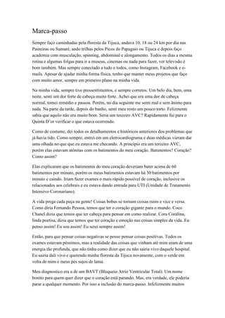 Marca-passo
Sempre faço caminhadas pela floresta da Tijuca, andava 10, 18 ou 24 km por dia nas
Paineiras ou Sumaré, ando trilhas pelos Picos do Papagaio ou Tijuca e depois faço
academia com musculação, spinning, abdominal e alongamento. Todos os dias a mesma
rotina e algumas folgas para ir a museus, cinemas ou nada para fazer, ver televisão é
bom também. Mas sempre conectado a tudo e todos, como Instagram, Facebook e e-
mails. Apesar de ajudar minha forma física, tenho que manter meus projetos que faço
com muito amor, sempre em primeiro plano na minha vida.
Na minha vida, sempre tive pressentimentos, e sempre corretos. Um belo dia, bem, uma
noite, senti um dor forte de cabeça muito forte. Achei que era uma dor de cabeça
normal, tomei remédio e passou. Porém, no dia seguinte me senti mal e sem ânimo para
nada. Na parte da tarde, depois do banho, senti meu rosto um pouco torto. Felizmente
sabia que aquilo não era muito bom. Seria um terceiro AVC? Rapidamente fui para o
Quinta D’or verificar o que estava ocorrendo.
Como de costume, dei todos os detalhamentos e históricos anteriores dos problemas que
já havia tido. Como sempre, entrei em um eletrocardiograma e duas médicas vieram dar
uma olhada no que que eu estava me checando. A princípio era um terceiro AVC,
porém elas estavam atônitas com os batimentos do meu coração. Batimentos? Coração?
Como assim?
Elas explicaram que os batimentos do meu coração deveriam bater acima de 60
batimentos por minuto, porém os meus batimentos estavam há 30 batimentos por
minuto e caindo. Iriam fazer exames o mais rápido possível de coração, inclusive os
relacionados aos celebrais e eu estava dando entrada para UTI (Unidade de Tratamento
Intensivo Coronariano).
A vida prega cada peça na gente! Coisas bobas se tornam coisas ruins e vice e versa.
Como diria Fernando Pessoa, temos que ter o coração gigante para o mundo. Coco
Chanel dizia que temos que ter cabeça para pensar em como realizar. Cora Coralina,
linda poetisa, dizia que temos que ter coração e emoção nas coisas simples da vida. Eu
penso assim! Eu sou assim! Eu serei sempre assim!
Então, para que pensar coisas negativas se posso pensar coisas positivas. Todos os
exames estavam péssimos, mas a realidade das coisas que vinham até mim eram de uma
energia tão profunda, que não tinha como dizer que eu não sairia vivo daquele hospital.
Eu sairia dali vivo e querendo minha floresta da Tijuca novamente, com o verde em
volta de mim e meus pés sujos de lama.
Meu diagnostico era a de um BAVT (Bloqueio Atrio Ventricular Total). Um nome
bonito para quem quer dizer que o coração está parando. Mas, era verdade, ele poderia
parar a qualquer momento. Por isso a inclusão do marca-passo. Infelizmente muitos
 