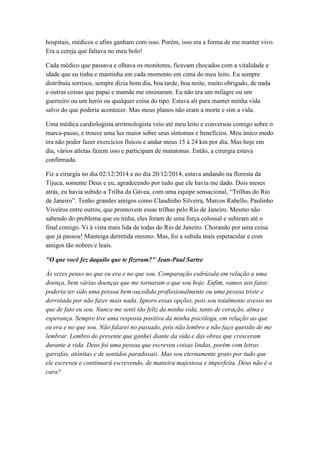 hospitais, médicos e afins ganham com isso. Porém, isso era a forma de me manter vivo.
Era a cereja que faltava no meu bolo!
Cada médico que passava e olhava os monitores, ficavam chocados com a vitalidade e
idade que eu tinha e mantinha em cada momento em cima do meu leito. Eu sempre
distribuía sorrisos, sempre dizia bom dia, boa tarde, boa noite, muito obrigado, de nada
e outras coisas que papai e mamãe me ensinaram. Eu não era um milagre ou um
guerreiro ou um herói ou qualquer coisa do tipo. Estava ali para manter minha vida
salvo do que poderia acontecer. Mas meus planos não eram a morte e sim a vida.
Uma médica cardiologista arritmologista veio até meu leito e conversou comigo sobre o
marca-passo, e trouxe uma luz maior sobre seus sintomas e benefícios. Meu único medo
era não poder fazer exercícios físicos e andar meus 15 à 24 km por dia. Mas hoje em
dia, vários atletas fazem isso e participam de maratonas. Então, a cirurgia estava
confirmada.
Fiz a cirurgia no dia 02/12/2014 e no dia 20/12/2014, estava andando na floresta da
Tijuca, somente Deus e eu, agradecendo por tudo que ele havia me dado. Dois meses
atrás, eu havia subido a Trilha da Gávea, com uma equipe sensacional, “Trilhas do Rio
de Janeiro”. Tenho grandes amigos como Claudinho Silveira, Marcos Rabello, Paulinho
Viveiros entre outros, que promovem essas trilhas pelo Rio de Janeiro. Mesmo não
sabendo do problema que eu tinha, eles foram de uma força colossal e subiram até o
final comigo. Vi à vista mais lida de todas do Rio de Janeiro. Chorando por uma coisa
que já passou! Manteiga derretida mesmo. Mas, foi a subida mais espetacular e com
amigos tão nobres e leais.
"O que você fez daquilo que te fizeram?" Jean-Paul Sartre
Às vezes penso no que eu era e no que sou. Comparação esdrúxula em relação a uma
doença, bem várias doenças que me tornaram o que sou hoje. Enfim, vamos aos fatos:
poderia ter sido uma pessoa bem-sucedida profissionalmente ou uma pessoa triste e
derrotada por não fazer mais nada. Ignoro essas opções, pois sou totalmente avesso no
que de fato eu sou. Nunca me senti tão feliz da minha vida, tanto de coração, alma e
esperança. Sempre tive uma resposta positiva da minha psicóloga, em relação ao que
eu era e no que sou. Não falarei no passado, pois não lembro e não faço questão de me
lembrar. Lembro do presente que ganhei diante da vida e das obras que cresceram
durante a vida. Deus foi uma pessoa que escreveu coisas lindas, porém com letras
garrafas, atônitas e de sentidos paradoxais. Mas sou eternamente grato por tudo que
ele escreveu e continuará escrevendo, de maneira majestosa e imperfeita. Deus não é o
cara?
 