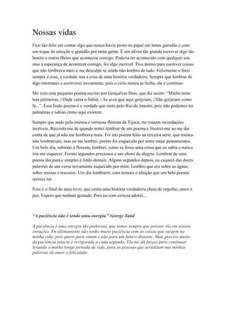 Nossas vidas
Fico tão feliz em contar algo que nunca havia posto no papel em letras garrafas e com
um toque de emoção e gratidão por tanta gente. É um alívio tão grande escrever algo tão
bonito e maravilhoso que aconteceu comigo. Poderia ter acontecido com qualquer um,
mas a esperança de acontecer comigo, foi algo incrível. Tive ânimo para escrever coisas
que não lembrava mais e me desculpe se ainda não lembro de tudo. Felizmente o foco
sempre é esse, a verdade nua e crua de uma história verdadeira. Sempre que lembrar de
algo retornarei e escreverei novamente, pois o ciclo nunca se fecha, ele é contínuo.
Me veio esse pequeno poema escrito por Gonçalves Dias, que diz assim: “Minha terra
tem palmeiras, | Onde canta o Sabiá; | As aves que aqui gorjeiam, | Não gorjeiam como
lá...”. Esse lindo poema é a verdade que sinto pelo Rio de Janeiro, pois não podemos ter
palmeiras e sabiás como aqui existem.
Sempre que ando pela imensa e tortuosa floresta da Tijuca, me trazem recordações
incríveis. Recordo-me de quando tentei lembrar de um poema e frustrei-me ao me dar
conta de que já não me lembrava mais. Foi um poema feito na terceira série, que muitos
não lembrariam, mas eu me lembro, porém foi esquecido por entre meus pensamentos.
Um belo dia, subindo a floresta, lembrei, como se fosse uma coisa que eu sabia e nunca
iria me esquecer. Foram segundos preciosos e um choro de alegria. Lembrar de uma
poesia tão pura e simples é lindo demais. Alguns segundos depois, eu esqueci das doces
palavras de um verso novamente esquecido por mim. Lembro que era sobre as águas,
sobre sereias e tesouros. Um dia lembrarei, com ternura e afeição que um belo poema
merece ter.
Esse é o final do meu livro, que conta uma história verdadeira cheia de orgulho, amor e
paz. Espero que tenham gostado. Pois eu com certeza adorei...
“A paciência não é senão uma energia.” George Sand
A paciência é uma energia tão poderosa, que temos sempre que possuir ela em nossos
corações. Eu ultimamente não tenho muita paciência com as coisas que surgem na
minha vida, pois quero para ontem e não para um futuro distante. Mas, preciso muito
da paciência intacta e revigorada a cada segundo. Ela me dá forças para continuar
levando a minha longa jornada de vida, para as pessoas que acreditam nas minhas
palavras de amor e felicidade.
 