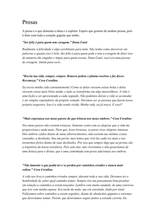 Prosas
A prosa é o que alimenta a alma e o espírito. Espero que gostem de minhas prosas, pois
é feito com todo o coração gigante que tenho.
"Ser feliz é para quem tem coragem." Dona Canô
Realmente a felicidade é algo exorbitante para mim. Não tenho como descrever em
palavras o quanto isso é belo. Ser feliz é para quem pode e tem a coragem de dizer isso
de maneira tão singular e ímpar para quem escuta. Dona Canô, você era uma pessoa
de coragem. Amém para você...
"Recria tua vida, sempre, sempre. Remove pedras e planta roseiras e faz doces.
Recomeça." Cora Coralina
Eu recrio minha vida constantemente! Como se delas viessem coisas belas e delas
viessem coisas mais belas ainda, e tudo se transforma em algo maravilhoso. A vida é
uma lição a ser apresentada a cada segundo. Não podemos deixar a vida se acomodar
e ser simples espetadores da própria vontade. Devemos ser as pessoas que fazem nossa
própria orquestra. Isso é a vida sendo vivida. Minha vida, eu já tracei. E você?
"Mais esperança nos meus passos do que tristeza nos meus ombros." Cora Coralina
Nos meus passos não existem tristezas. Somente conto com as alegrias que a vida me
proporciona e nada mais. Para que, levar tristezas, se posso viver alegrias intensas.
Dos ombros caídos diante de meus aborrecimentos, não existem nas minhas costas
cansadas, a desilusão. Sou um perito, mas temos que vivê-las cada vez mais e nos
tornarmos fortes diante de suas desilusões. Por isso que sempre digo que as pernas são
a trajetória da nossa existência. Pois sem elas, não viveríamos e não gozaríamos de
uma beleza pura e divina, que é uma caminhada sem pesos adicionais aos ombros.
"Não lamente o que podia ter e se perdeu por caminhos errados e nunca mais
voltou." Cora Coralina
A vida nos leva a caminhos errados sempre, durante toda a sua vida. Devemos ter a
hombridade de saber qual caminho tomar. Sempre tive um pensamento bem peculiar
em relação a caminhos a serem traçados. Lembro com muita saudade, de uma conversa
que tive com minha esposa. Era tarde da noite, um céu estrelado, lindo por sinal.
Falávamos sobre caminhos a serem seguidos, diante de obstáculos gigantes e enormes
que deveríamos tomar. Porém, que deveríamos seguir juntos a estrada correta. Eu
 