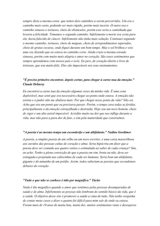sempre dizia a mesma coisa: que temos dois caminhos a serem percorridos. Um era o
caminho mais curto, podendo ser mais rápido, porém mais incerto. O outro era o
caminho sinuoso e tortuoso, cheio de obstáculos, porém esse seria a caminhada que
levaria a felicidade. Tomamos o segundo caminho. Infelizmente a morte era certa para
ela, havia falecido de câncer. Infelizmente não tinha mais solução. Continuei seguindo
o mesmo caminho, tortuoso, cheio de magoas, cheio de arrependimentos superados,
cheio de grutas escuras, onde fiquei durante um bom tempo. Mas o sol brilhou e veio
uma voz dizendo que eu estava no caminho certo. Ainda cruzo a mesma estrada
sinuosa, porém com muito mais alegria e amor no coração. São esses sentimentos que
sempre aprendemos com nossos pais e avós. Eu juro, de coração aberto e livre de
tristezas, que sou muito feliz. Eles são impecáveis nos seus ensinamentos.
"É preciso primeiro encontrar, depois cortar, para chegar à carne nua da emoção."
Claude Debussy
Eu encontrei a carne nua da emoção algumas vezes da minha vida. É uma cena
deplorável, mas senti que era necessário chegar ao ponto onde estava. A emoção não
existia e o pudor não me abalava mais. Por que chegar nesse ponto da vida? Não sei.
Acho que era um ponto que eu precisava passar. Porém, o tempo cura todas as feridas,
principalmente o da emoção estraçalhada e destruída. Hoje sou um novo homem, cheio
de vigor e um alto astral impecável. Acredito muito na dor que nos inflige durante a
vida, mas não para a pura dor de fato, e sim pela maturidade que construímos.
"A poesia é ao mesmo tempo um esconderijo e um altifalante." Nadine Gordimer
A poesia, a simples poesia de um velho ou um novo escritor, é uma coisa maravilhosa
aos ouvidos das pessoas cultas de coração e alma. Seria hipócrita em dizer que a
poesia deve ser contada aos quatro ventos e estimulada ao saber de cada criança? Sim,
eu acho. Tenho a plena convicção de que a poesia em sim, bruta ou não, deva ser
estingada e projetada nas cabecinhas de cada ser humano. Seria bom um altifalante,
gigante e do tamanho de um prédio. Assim, todos saberiam as poesias que escondemos
debaixo do coração.
"Tudo o que não se conhece é tido por magnífico." Tácito
Nada é tão magnífico quando o amor que sentimos pelas pessoas desamparadas de
saúde e de alma. Infelizmente as pessoas não lembram do sentido básico da vida, que é
a saúde. O objetivo desse site é promover a saúde a cima de tudo. Não tenho vergonha
de contar meus casos e dizer o quanto foi difícil para mim sair de onde eu estava.
Foram mais de 10 anos de muita luta, muita dor, muitos sentimentos ruins e desesperos
 