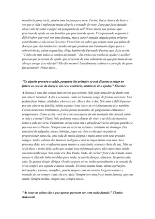 inaudíveis para vocês, porém uma tortura para mim. Porém, tive a chance de lutar e
ver que a vida é repleta de muita alegria e vontade de viver. Para que ficar deitado
atoa e não levantar e pegar um pouquinho de sol! Penso muito nas pessoas que
precisam de ajuda ou nas famílias que precisam de apoio. Fico pensando o quanto é
difícil saber que você tem uma doença, mas a cura é negada, negada pelos próprios
contribuintes e não só ao Governo. Fico triste em saber que coisas ruins que falam de
doenças que são totalmente curadas ou que possuem um tratamento digno para a
sobrevivência, sejam esquecidas. Hoje, lembrei de Fernando Pessoa, que dizia assim:
“Tenho em mim todos os sonhos do mundo.” Eu tenho esse sonho de ajudar e acolher
pessoas que precisam de ajuda, que precisam de uma sabedoria ou que precisam de um
abraço amigo. Isso não dói! Não dói mesmo! Isso alimenta a alma e o coração de quem
faz acontecer. Pense nisso...
"Se alguém procura a saúde, pergunta-lhe primeiro se está disposto a evitar no
futuro as causas da doença; em caso contrário, abstém-te de o ajudar." Sócrates
A doença é uma das coisas mais tristes que existem. Não julgo uma dor de dente com
um câncer terminal. A dor é a mesma, cada ser humano reage de formas adversas. Uns
podem ficar tristes, abalados, chorosos etc. Mas a dor, é dor. Sei como é difícil passar
por um câncer na família, minha esposa viveu isso e eu vivi diretamente isso também.
Foram momentos tristíssimos, porém foram momentos de gargalhadas extremas e
revigorantes. Como assim, você ria com sua esposa em um momento tão crucial, entre
a vida e a morte? Claro! Não podemos nunca deixar de viver e ser feliz da maneira
como a vida nos leva. Felizmente, nossa casa era a atração de vários amigos queridos e
pessoas maravilhosas. Sempre iam na sexta ou sábado e voltavam no domingo. Era
uma fará de salgados, doces, bebidas, jogos etc. Era a vida que eu poderia
proporcionar para ela, uma vida de muita alegria e muito amor com seus grandes
amigos. Todos sabiam dos tumores malignos e não se importavam com isso. Só a
presença dela, era o suficiente para manter a casa linda, serena e cheia de paz. Não sei
se já disse o nome dela, acho que ocultei essa informação para não expor mais ainda
sua bela lembrança. Seu nome era Ana Paula, linda, de caráter forte e destemida como
nunca vi. Ela não tinha medidas para nada, se queria dançar, dançava. Se queria sair,
saia. Se queria dirigir, dirigia. O esforço para viver, vinha naturalmente e a vontade de
viver sempre era exposta e nunca contida. Tivemos muitas lutas, várias operações,
internações, exames, remédios, porém sempre com um sorriso largo no rosto e a
vontade de ser sempre o que ela era: feliz! Sempre tive uma frase muito famosa, que era
assim: Sempre minha, sempre sua, sempre nosso...
"Às vezes as coisas são o que apenas parecem ser, sem nada demais." Charles
Bukowski
 