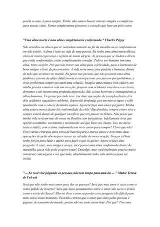 porém se amo, é para sempre. Então, não vamos buscar amores simples e complexos
para nossas vidas. Vamos simplesmente procurar o coração que bate um pelo outro.
"Uma alma morta é uma alma completamente conformada." Charles Péguy
Não acredito em almas que se sustentam somente no fio da navalha ou se conformaram
em não existir. A alma é tudo na vida de uma pessoa. Eu tenho uma alma maravilhosa,
cheia de muita esperança e repleta de muita alegria. As pessoas que se iludem e dizem
que estão conformadas, estão completamente erradas. Todo o ser humano tem uma
alma, triste ou feliz. Por que não trazer sua alma para a felicidade, para a harmonia de
bons amigos e livre de preconceitos. A vida seria uma coisa perfeita e humana, diante
de tudo que acontece no mundo. Eu penso nas pessoas que não possuem uma alma
piedosa e carente de afeto. Infelizmente existem pessoas que passam por problemas, e
esses problemas sempre possuem uma solução. Imagine uma criança com câncer, um
adulto prestes a morrer sem um coração, pessoas com acidentes vasculares cerebrais,
derrames e até mesmo uma profunda depressão. São coisas horríveis e inimagináveis a
olhos humanos. Eu passei por tudo isso: tive duas operações de coração aberto, tive
dois acidentes vasculares celebrais, depressão profunda, pus um marca-passo e sofri
igualmente com o câncer da minha esposa. Agora te faço uma única pergunta: Minha
alma estava morta diante da conformidade da vida? Em absoluto, sempre esteve viva e
sempre estará diante de qualquer sacrifício que irei passar no futuro. Não pense que
minha vida será um mar de rosas ou floridas com laranjeiras. Infelizmente terei que
operar novamente, novamente e novamente, até que Deus me chame. Isso me deixa
triste e infeliz, com a alma conformada em viver assim para sempre? Claro que não!
Terei várias cirurgias para troca de bateria para o marca-passo e terei mais duas
operações de peito aberto para trocar as válvulas do meu coração. Graças a Deus
tenho forças para lutar e animo para fazer o que eu quiser. Agora te faço uma
pergunta: E você, meu amigo e amiga, você possui uma alma conformada diante da
maravilha que a vida pode proporcionar? Desculpe, mas você realmente precisa muito
conversar com alguém e ver que tudo, absolutamente tudo, vale muito a pena ser
vivida.
'' ... Se você vive julgando as pessoas, não tem tempo para amá-las ... '' Madre Teresa
de Calcutá
Será que não tenho mais amor para dar as pessoas? Será que meu amor é vazio como o
vento gelado de inverno? Será que meus pensamentos sobre o amor são secos e áridos
como o verão do Saara? Não sei dizer e nem responder essa pergunta tão difícil para
mim, nesse exato momento. Eu tenho certeza que o amor que sinto pelas pessoas é
gigante, do tamanho do mundo, porém não me sinto assim hoje. Por que? Tive uma
 