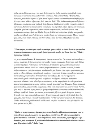 noite maravilhosa de sono e no lado do travesseiro, tinha a pessoa mais linda e sem
maldade no coração, meu cachorrinho chamado Pitty. Na verdade, é Brand Pitty,
batizado pela minha esposa. Enfim, fazer o que! Acordei de manhã como sempre faço e
fiz a pergunta a Deus: Quero ser feliz ou triste hoje? Não tinha uma resposta definida e
tão pouco conclusiva para o dia de hoje. Sempre fui tão alegre, feliz, contente, amável,
carinhoso, humano e muitas outras coisas que me importam. Mas, agora, não sou nada.
Ninguém quer um corpo vazio, entre outros corpos vazios, andando por aí, sem
sentimentos e alma. Será que Madre Teresa de Calcutá poderá me ajudar a responder
minha questão de amor? Só de ver o sorriso lindo, me sinto emocionado. Mas, e o amor
que sinto, onde está? Não sei, não faço ideia e juro que não está debaixo do meu
travesseiro.
"Tem sempre presente que a pele se enruga, que o cabelo se torna branco, que os dias
se convertem em anos, mas o mais importante não muda: tua força interior." Madre
Teresa de Calcutá
As pessoas envelhecem. Se tornam mais vivas e menos vivas. Se tornam mais maduras e
menos maduras. Se tornam menos enrugadas e mais enrugadas. Se tornam mais felizes
e menos infelizes. Poderíamos por milhares de situações que acontecem com uma
pessoa entre a tenra idade e a velhice propriamente dita. Não sei se estou ficando
velho, com meus cabelos brancos, minha barba por fazer e com rugas aparecendo por
entre os olhos. Sei que estou ficando maduro e consciente de que o mundo pertence aos
mais velhos, porém velhos de maturidade exacerbada. Eu sei que a palavra
exacerbada, pode conter algo mais exagerado ou alguma coisa que aumentou
exponencialmente. Mas, não digo nesse sentido, e sim na projeção de zelo que temos
que ter com as pessoas a nossa volta e o mundo a nossa frente. Graças a Deus, sou uma
pessoa madura, exacerbada, exagerada e feliz com meus aspectos controversos. Porém,
que, não é? Escrevo o que penso, o que passa pelo meu coração e assim mantemos um
diálogo saudável. Vamos nos tornar pessoas mais felizes a partir de agora, sempre
levando com sigo uma pitada de amor, de esperança, de alegria e felicidade. Isso é o
que falta para tornar o mundo mais humano. Por favor, vamos esquecer das doenças.
Tenho milhares de problemas de saúde, mais sou feliz e contente, isso que importa e é
isso que me deixa feliz.
“Todos os seres humanos têm desejos extraordinários. Há momentos em que você se
rejubila com as coisas, outros em que elas o entristecem. Os altos e baixos fazem
parte da vida de cada um. O mais importante nessa existência é fazer algo que seja
benéfico para os demais. É preciso verdadeiramente ter uma atitude altruísta: isso é o
que dá sentido à vida." Dalai Lama
 