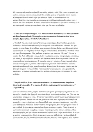 Eu estava sendo totalmente benéfico a minha própria razão. Não estava pensando nos
outros, somente em mim. Essa atitude foi errada, egoísta, prejudicial a mim mesmo.
Como posso pensar em ser algo que não sou. Todos os seres humanos são
extraordinários a sua maneira, e temos que ser rejubilados diante das coisas boas e
tristes, nos seus momentos de alto e baixo astral. O sentido da existência humana, se dá
no controle do verdadeiro sentido da vida, que é o amor verdadeiro.
"Esta é minha simples religião. Não há necessidade de templos; Não há necessidade
de filosofia complicada. Nosso próprio cérebro, nosso próprio coração, é nosso
templo; A filosofia é a bondade." Dalai Lama
A bondade é a coisa mais natural dentro de uma religião. Sou Católico Apostólico
Romano, e dentro das minhas posições religiosas, sou um Espirita também. Sei que
muitas pessoas fazem de seu Deus, uma pessoa própria e divina. Acredito muito nisso,
cada um com sua religião e vivendo em paz com as outras. Isto tudo é a bondade vinda
do coração das pessoas. Não podemos acreditar, que somente “dizeres”, é o que o
senhor diz. Pois a filosofia vem de dentro e cada um, em uma interpretação espontânea
de vida e fé. A filosofia é a bondade que levamos dentro de nós e fazemos com que ela
se expanda para outras pessoas de maneira natural e simples. Eu queria poder dizer
coisas bonitas para as pessoas. Mas as pessoas precisam estar abertas a aceitar e
entender minhas palavras, pois são minhas. A interpretação de quem escuta, vem da
filosofia de quem vive e acredita. Vamos aceitar as coisas como são: aprendendo,
ensinando, dizendo e cuidando. Isso é a melhor sabedoria que existe dentro de cada
religião.
"Ser feliz é deixar de ser vítima dos problemas e se tornar um autor da própria
história. É saber falar de si mesmo. É não ter medo dos próprios sentimentos…"
Augusto Cury
Não sou vítima da minha própria história e nem quero que as pessoas pensem que sou
um pobre coitado. Sou digno de respeito e desejo respeito de qualquer um. Não sou um
doente! Sou uma pessoa viva e de caráter espontâneo, latente e com a certeza que tenho
muito a oferecer. Sei que não sou um grande escritor, mas o que faço traz benefícios
aos pobres e necessitados e trago humanidade para quem precisa de amor e carinho.
Não ando pelas Paineiras, Sumaré e Picos por que gosto, faço por que quero sentir a
necessidade de estar entre aventureiros dignos de muito respeito. Gosto de sentir a
adrenalina dentro do coração e o sangue batendo por entre minhas artérias. Adoro
tirar fotografia, por que isso me mantem vivo e pleno, isso é algo maravilhoso de se ver
e sentir o verde nas fotos. Gosto de escrever, por que a ideologia e a sinceridade de
cada escritor, me faz amadurecer e crescer como pessoa a cada segundo. Não escrevo
 