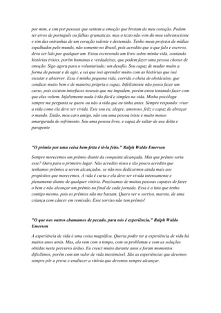 por mim, e sim por pessoas que sentem a emoção que brotam do meu coração. Podem
ter erros de português ou falhas gramaticas, mas o texto não vem do meu subconsciente
e sim das entranhas de um coração valente e destemido. Tenho meus projetos de mídias
espalhados pelo mundo, não somente no Brasil, pois acredito que o que falo e escrevo,
deva ser lido por qualquer um. Estou escrevendo um livro sobre minha vida, contando
histórias tristes, porém humanas e verdadeiras, que podem fazer uma pessoa chorar de
emoção. Sigo agora para o voluntariado: um desafio. Sou capaz de mudar muito a
forma de pensar e de agir, e sei que irei aprender muito com as histórias que irei
escutar e absorver. Essa é minha pequena vida, corrida e cheia de obstáculos, que
conduzo muito bem e de maneira própria e capaz. Infelizmente não posso fazer um
curso, pois existem interfaces neurais que me impedem, porém estou tentando fazer com
que elas voltem. Infelizmente nada é tão fácil e simples na vida. Minha psicóloga
sempre me pergunta se quero ou não a vida que eu tinha antes. Sempre respondo: viver
a vida como ela deve ser vivida. Este sou eu, alegre, amoroso, feliz e capaz de abraçar
o mundo. Então, meu caro amigo, não sou uma pessoa triste e muito menos
amargurada de sofrimento. Sou uma pessoa livre, e capaz de saltar de asa delta e
parapente.
"O prêmio por uma coisa bem-feita é tê-la feito." Ralph Waldo Emerson
Sempre merecemos um prêmio diante da conquista alcançada. Mas que prêmio seria
esse? Ouro para o primeiro lugar. Não acredito nisso e tão pouco acredito que
tenhamos prêmios a serem alcançados, se não nos dedicarmos ainda mais aos
propósitos que merecemos. A vida é curta e ela deve ser vivida intensamente e
plenamente diante de qualquer vitória. Precisamos de muitas pessoas capazes de fazer
o bem e não alcançar um prêmio no final de cada jornada. Essa é a luta que tenho
comigo mesmo, pois os prêmios não me bastam. Quero ver o sorriso, maroto, de uma
criança com câncer em remissão. Esse sorriso não tem prêmio!
"O que nos outros chamamos de pecado, para nós é experiência." Ralph Waldo
Emerson
A experiência de vida é uma coisa magnifica. Queria poder ter a experiência de vida há
muitos anos atrás. Mas, ela vem com o tempo, com os problemas e com as soluções
obtidas neste percurso árduo. Eu cresci muito durante anos e foram momentos
dificílimos, porém com um valor de vida inestimável. São as experiências que devemos
sempre pôr a prova e enaltecer a vitória que devemos sempre alcançar.
 