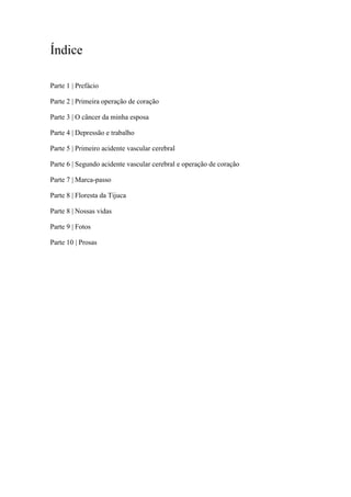 Índice
Parte 1 | Prefácio
Parte 2 | Primeira operação de coração
Parte 3 | O câncer da minha esposa
Parte 4 | Depressão e trabalho
Parte 5 | Primeiro acidente vascular cerebral
Parte 6 | Segundo acidente vascular cerebral e operação de coração
Parte 7 | Marca-passo
Parte 8 | Floresta da Tijuca
Parte 8 | Nossas vidas
Parte 9 | Fotos
Parte 10 | Prosas
 
