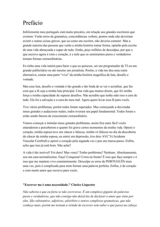 Prefácio
Infelizmente meu português está muito precário, em relação aos grandes escritores que
existem. Verão erros de gramatica, concordâncias verbais, pontos onde não deveriam
existir e outras coisas graves, que eu como um escritor, não deveria cometer. Mas a
grande maioria das pessoas que verão a minha história tomar forma, optarão pela escrita
de uma vida abençoada e capaz de tudo. Então, peço milhões de desculpas, por que o
que escrevo agora é com o coração, é e nele que os sentimentos puros e verdadeiros
tomam formas extraordinárias.
Eu tinha uma vida inteira para fazer o que eu quisesse, ser um programador de TI ou um
grande publicitário ou até mesmo um jornalista. Porém, a vida me deu uma outra
alternativa, contar uma parte “viva” da minha história magnifica de luta, desafio e
vontade.
Mas essa luta, desafio e vontade é tão grande e tão linda de se ver e acreditar, que faz
com que a fé seja a minha luta principal. Uma vida que muitos dizem, que foi minha
força e minha capacidade de superar desafios. Não acredito que tenha sido isso a cura de
tudo. Ela foi a salvação e a cura do meu mal. Agora quero levar essa fé para vocês.
Tive vários problemas, porém todos foram superados. Mas começando a desvendar
meus grandes e audaciosos males, todos tiveram seu papel fundamental. Todos foram e
estão sendo fatores de crescimento extraordinário.
Vamos começar a intitular meus grandes problemas, assim fica mais fácil vocês
entenderem e perceberem o quanto foi grave certos momentos da minha vida. Operei o
coração, minha esposa teve um câncer e faleceu, minha vó faleceu no dia da descoberta
do câncer da minha esposa, eu entrei em depressão, tive dois AVC’S (Acidente
Vascular Cerebral) e operei o coração pela segunda vez e pus um marca-passo. Enfim,
acho que isso já está bom. Não acha?
A vida é tão incrível! Foi duro! Mas venci! Tenho problemas? Nenhum. Absolutamente,
sou um cara normalíssimo. Faça! Conquiste! Corra na frente! É isso que faço sempre e é
isso que me mantem vivo constantemente. Desculpe os erros de PORTUGUÊS mais
uma vez, pois é complicado para mim formar uma palavra perfeita. Enfim, é de coração
e com muito amor que escrevo para vocês.
"Escrever me é uma necessidade." Clarice Lispector
Não saberia o que eu faria se não escrevesse. É um complexo gigante de palavras
puras e verdadeiras, que não consigo não deixá-las de declarar o amor que sinto por
elas. São substantivo, adjetivos, advérbios e outros complexos gramaticas, que não
conheço mais, porém me tornam a virtude de escrever sem saber o que passa na cabeça
 
