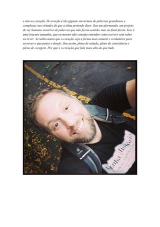 e sim no coração. O coração é tão gigante em termos de palavras grandiosas e
complexas nas virtudes do que a alma pretende dizer. Sou um afortunado, um projeto
de ser humano sensitivo de palavras que não fazem sentido, mas no final fazem. Isso é
uma loucura tamanha, que eu mesmo não consigo entender como escrevo sem saber
escrever. Acredito muito que o coração seja a forma mais natural e verdadeira para
escrever o que penso e desejo. Sou assim, pleno de atitude, pleno de consciência e
pleno de coragem. Por que é o coração que fala mais alto do que tudo.
 