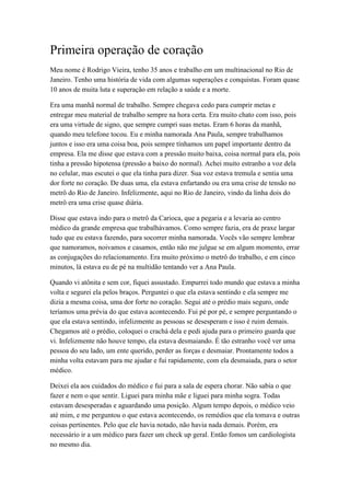 Primeira operação de coração
Meu nome é Rodrigo Vieira, tenho 35 anos e trabalho em um multinacional no Rio de
Janeiro. Tenho uma história de vida com algumas superações e conquistas. Foram quase
10 anos de muita luta e superação em relação a saúde e a morte.
Era uma manhã normal de trabalho. Sempre chegava cedo para cumprir metas e
entregar meu material de trabalho sempre na hora certa. Era muito chato com isso, pois
era uma virtude de signo, que sempre cumpri suas metas. Eram 6 horas da manhã,
quando meu telefone tocou. Eu e minha namorada Ana Paula, sempre trabalhamos
juntos e isso era uma coisa boa, pois sempre tínhamos um papel importante dentro da
empresa. Ela me disse que estava com a pressão muito baixa, coisa normal para ela, pois
tinha a pressão hipotensa (pressão a baixo do normal). Achei muito estranho a voz dela
no celular, mas escutei o que ela tinha para dizer. Sua voz estava tremula e sentia uma
dor forte no coração. De duas uma, ela estava enfartando ou era uma crise de tensão no
metrô do Rio de Janeiro. Infelizmente, aqui no Rio de Janeiro, vindo da linha dois do
metrô era uma crise quase diária.
Disse que estava indo para o metrô da Carioca, que a pegaria e a levaria ao centro
médico da grande empresa que trabalhávamos. Como sempre fazia, era de praxe largar
tudo que eu estava fazendo, para socorrer minha namorada. Vocês vão sempre lembrar
que namoramos, noivamos e casamos, então não me julgue se em algum momento, errar
as conjugações do relacionamento. Era muito próximo o metrô do trabalho, e em cinco
minutos, lá estava eu de pé na multidão tentando ver a Ana Paula.
Quando vi atônita e sem cor, fiquei assustado. Empurrei todo mundo que estava a minha
volta e segurei ela pelos braços. Perguntei o que ela estava sentindo e ela sempre me
dizia a mesma coisa, uma dor forte no coração. Segui até o prédio mais seguro, onde
teríamos uma prévia do que estava acontecendo. Fui pé por pé, e sempre perguntando o
que ela estava sentindo, infelizmente as pessoas se desesperam e isso é ruim demais.
Chegamos até o prédio, coloquei o crachá dela e pedi ajuda para o primeiro guarda que
vi. Infelizmente não houve tempo, ela estava desmaiando. É tão estranho você ver uma
pessoa do seu lado, um ente querido, perder as forças e desmaiar. Prontamente todos a
minha volta estavam para me ajudar e fui rapidamente, com ela desmaiada, para o setor
médico.
Deixei ela aos cuidados do médico e fui para a sala de espera chorar. Não sabia o que
fazer e nem o que sentir. Liguei para minha mãe e liguei para minha sogra. Todas
estavam desesperadas e aguardando uma posição. Algum tempo depois, o médico veio
até mim, e me perguntou o que estava acontecendo, os remédios que ela tomava e outras
coisas pertinentes. Pelo que ele havia notado, não havia nada demais. Porém, era
necessário ir a um médico para fazer um check up geral. Então fomos um cardiologista
no mesmo dia.
 
