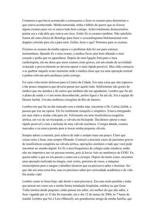 Contamos o que havia acontecido e começamos a fazer os exames para determinar o
que estava acontecendo. Minha namorada, tinha o hábito de querer que eu fizesse
alguns exames para ver se estava tudo bem comigo. Achei totalmente desnecessário,
porém era a vida dela que estava em risco. Então fiz os exames também. Não satisfeito
fomos até uma clínica de Botafogo para fazer o ecocardiograma bidimensional com
doppler colorido para ela e para mim. Enfim, fazer o que? Partimos para os exames.
Fizemos os exames da minha esposa e o problema dela foi um puro estresse
momentâneo. Quando fiz o meu exame, a médica ficou uma hora olhando o meu
coração e pediu que eu aguardasse. Depois de uma ligação feita para o meu
cardiologista, ela me disse que meus exames eram graves, em um estado de severidade
avançado e provavelmente eu deveria operar o mais rápido possível. Meu chão começou
a se quebrar naquele exato momento onde a médica disse que era uma operação normal
e pedras rolavam pelo penhasco junto comigo.
Foi uma volta muito dolorosa para o Centro da Cidade. Era uma coisa que não esperava
e tão pouco imaginava que deveria passar por aquilo tudo. Infelizmente não gostei do
médico que me atendeu e de outros que também não me agradaram. Lembro que fui até
o plano de saúde e vi um nome desconhecido, porém liguei e fui até ele. Era a equipe do
Doutor Jazbik. Um dos melhores cirurgiões do Rio de Janeiro.
Lembro-me que fui no dia marcado com a minha mãe, encontrar o Dr. Carlos Jazbik, a
pessoa que iria me operar. Ele foi totalmente tranquilo e simpático. Estava entregando
em suas mãos a minha vida para ele. Felizmente era uma insuficiência congênita
aórtica, em vez de ser tricúspide, a válvula era bicúspide. Decidimos operar o mais
rápido possível e com a inclusão de uma válvula mecânica. Cirurgia datada, exames
marcados e eu estava pronto para ir trocar minha pequena válvula.
Sempre adorei a internet, pois achava de tudo e sempre mais um pouco. Claro que
coisas ruins e boas, mas sempre filtrando. Comecei a procurar casos de pacientes graves
de insuficiência congênita na válvula aórtica, operações similares e tudo que você pode
encontrar no mundo digital. Eu fiz a área bioquímica do colégio onde estudava, então
não me importava em ver pessoas mortas, pois já havia visto no anatômico da UERJ. Eu
queria saber o que eu iria passar e como era a cirurgia. Depois de muito custo, encontrei
uma operação realizada na integra, com cortes, peitorais de ossos, a máquina
extracorpórea para o sangue e detalhes técnicos que eu precisava saber e dominar. Sei
que não era uma coisa boa, mas eu precisava saber por curiosidade acadêmica e de vida.
Da minha vida!
Lembro como se fosse hoje, não dormi e nem precisava. Era uma noite perdida e tinha
que pensar em como era a minha futura instalação hospitalar, médica ou que fosse.
Tinha insônia desde pequeno, então pensar em saber, era melhor do que não saber, e
ficar vagando por aí. O dia foi marcado, era o dia 12 de março de 2004, às 7 horas da
manhã. Lembro que foi o Luiz (Manoel), um grandíssimo amigo da minha família, que
 