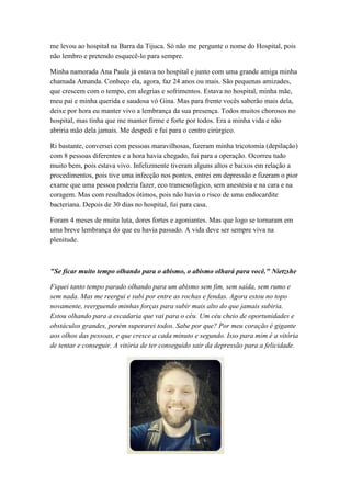 me levou ao hospital na Barra da Tijuca. Só não me pergunte o nome do Hospital, pois
não lembro e pretendo esquecê-lo para sempre.
Minha namorada Ana Paula já estava no hospital e junto com uma grande amiga minha
chamada Amanda. Conheço ela, agora, faz 24 anos ou mais. São pequenas amizades,
que crescem com o tempo, em alegrias e sofrimentos. Estava no hospital, minha mãe,
meu pai e minha querida e saudosa vó Gina. Mas para frente vocês saberão mais dela,
deixe por hora eu manter vivo a lembrança da sua presença. Todos muitos chorosos no
hospital, mas tinha que me manter firme e forte por todos. Era a minha vida e não
abriria mão dela jamais. Me despedi e fui para o centro cirúrgico.
Ri bastante, conversei com pessoas maravilhosas, fizeram minha tricotomia (depilação)
com 8 pessoas diferentes e a hora havia chegado, fui para a operação. Ocorreu tudo
muito bem, pois estava vivo. Infelizmente tiveram alguns altos e baixos em relação a
procedimentos, pois tive uma infecção nos pontos, entrei em depressão e fizeram o pior
exame que uma pessoa poderia fazer, eco transesofágico, sem anestesia e na cara e na
coragem. Mas com resultados ótimos, pois não havia o risco de uma endocardite
bacteriana. Depois de 30 dias no hospital, fui para casa.
Foram 4 meses de muita luta, dores fortes e agoniantes. Mas que logo se tornaram em
uma breve lembrança do que eu havia passado. A vida deve ser sempre viva na
plenitude.
"Se ficar muito tempo olhando para o abismo, o abismo olhará para você." Nietzshe
Fiquei tanto tempo parado olhando para um abismo sem fim, sem saída, sem rumo e
sem nada. Mas me reergui e subi por entre as rochas e fendas. Agora estou no topo
novamente, reerguendo minhas forças para subir mais alto do que jamais subiria.
Estou olhando para a escadaria que vai para o céu. Um céu cheio de oportunidades e
obstáculos grandes, porém superarei todos. Sabe por que? Por meu coração é gigante
aos olhos das pessoas, e que cresce a cada minuto e segundo. Isso para mim é a vitória
de tentar e conseguir. A vitória de ter conseguido sair da depressão para a felicidade.
 