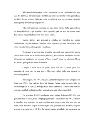 Não possuía brinquedos. Aliás, lembro-me de um caminhãozinho, que
logo foi destruído por uma vaca e também de uma bicicletinha velha, ganhada de
um filho de um vizinho. Seja por razão econômica, seja por motivos culturais,
nunca ganhei presente de “Papai Noel”.
Não pude começar a estudar aos sete anos, porque tinha que deslocar
por longa distância, a pé, sozinho. Então, aguardei, por um ano, até um de meus
dois irmãos atingir idade escolar, para irmos juntos.
Mesmo depois que comecei a estudar, os trabalhos no campo
continuaram, com inclusão de ordenhar vacas e do serviço com ferramentas, tais
como enxada, foice, cutelo, podão e machado.
Terminada a terceira série primária, meu pai, que nunca foi à escola
(minha mãe cursou até a terceira série primária), fez com que parasse de estudar,
afirmando que eu já sabia ler, escrever e “fazer contas”, o que era suficiente. Nesse
dia, chorei, pois gostava muito de estudar.
Cheguei a ficar mais de quatro anos sem vir à cidade, pois, nas
ausências de meu pai, eu, que era o filho mais velho, tinha que assumir as
atividades paternas.
Anos depois, em 1991, meu pai, vendendo algumas vacas, comprou um
fusca, ano 1983. Esse veículo logo foi furtado. Nunca mais ouvimos falar do
fusquinha (placa WS 5943). Meu pai ficou muito deprimido. Tomou uma decisão:
viria para a cidade e abriria um bar, tentando uma vida talvez mais fácil.
Em setembro de 1991, mudamos para a cidade de Passos/MG. Eu, com
quatorze anos de idade, tinha “emprego garantido”. Em outubro de 1991, comecei
a trabalhar, sem registro, em um caminhão que transportava leite em latas de
metal, além de outras cargas. Nessa função, com quatorze anos de idade, chegava
a pegar peso superior a 100 Kg. Permaneci nessas atividades até novembro de
 