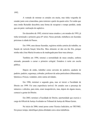 1992.
A vontade de retomar os estudos era muita, mas tinha vergonha de
estudar junto com criancinhas, para reiniciar a partir da quarta série. Foi então que
meu irmão Reinaldo descobriu uma forma de recuperar o tempo perdido, ainda
que em parte: realização de supletivo.
Em dezembro de 1992, reiniciei meus estudos e, em meados de 1993, já
tinha terminado o primeiro grau (8ª série). Nesse período, trabalhava em fazendas
próximas à cidade de Passos.
Em 1994, uma dessas fazendas, registrou minha carteira de trabalho, na
função de rurícola braçal, bóia-fria. Meu alimento só não era tão frio, porque
minha mãe (Ana Maria) levanta-se de madrugada para fazer meu almoço.
Também em 1994, retomei a normalidade de meus estudos, embora
atrasado, passando a cursar o primeiro colegial. Estudava à noite em escola
pública.
Depois de então, trabalhei como servente de pedreiro, ajudante de
padeiro, padeiro, segurança, cobrador, professor de aulas particulares (Matemática,
Química e Física), vendedor, entre outras atividades.
Em 1996, terminei o segundo grau, mas só iniciei a Faculdade de
Direito em 1999. Foi uma experiência terrível. Os estudos sem a presença de
números e cálculos, para mim, eram insuportáveis, mas, depois de alguns meses,
comecei a gostar do Direito.
Em 2003, terminei a Faculdade de Direito, oportunidade que exercia o
cargo de Oficial de Justiça Avaliador no Tribunal de Justiça de Minas Gerais.
No início de 2006, tomei posse como Técnico Judiciário, no TRT/MG.
Em pouco tempo, identifiquei plena afinidade com a área trabalhista.
 