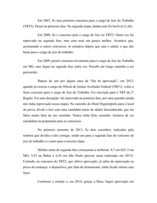 Em 2007, fiz meu primeiro concurso para o cargo de Juiz do Trabalho
(TRT3). Passei na primeira fase. Na segunda etapa, minha nota foi horrível (1,66).
Em 2008, fiz o concurso para o cargo de Juiz no TRT3. Outra vez fui
reprovado na segunda fase, mas com nota um pouco melhor. Acontece que,
acostumado a outros concursos, só estudava depois que saía o edital, o que não
basta para o cargo de juiz do trabalho.
Em 2009, prestei concurso novamente para o cargo de Juiz do Trabalho
em MG, mas fiquei na segunda fase outra vez. Percebi um longo caminho a ser
percorrido.
Depois de sair por alguns anos da “fila de aprovação”, em 2012,
quando já exercia o cargo de Oficial de Justiça Avaliador Federal (TRF1), voltei a
fazer concurso para o cargo de Juiz do Trabalho. Fiz inscrição para o TRT da 2ª
Região. Foi uma decepção: fui reprovado na primeira fase, por uma questão (ainda
não tinha reprovação nessa etapa). No caminho do Hotel Higienópolis para o local
da prova, dividi o táxi com uma candidata (mais de idade) desconhecida, que me
falou muito bem de um cursinho. Nunca tinha feito cursinho. Gostava de ser
autodidata na preparação para os concursos.
No primeiro semestre de 2013, fiz dois cursinhos, indicados pela
senhora que dividiu o táxi comigo, sendo um para a segunda fase do concurso de
juiz do trabalho e o outro para a terceira etapa.
Minhas notas de segunda fase começaram a melhorar: 4,7 em GO; 5 em
MG; 5,53 na Bahia e 6,16 em São Paulo (provas essas realizadas em 2013).
Contudo, no concurso do TRT2, que obtive aprovação, já sabia da reprovação na
prova de sentença: o dispositivo, por falta de treinamento, tinha ficado inteiro sem
fazer.
Continuei a estudar e, em 2014, graças a Deus, logrei aprovação em
 