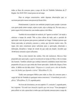 todas as fases do concurso para o cargo de Juiz do Trabalho Substituto da 2ª
Região. Em 26/01/2015, tomei posse em tal cargo.
Para os amigos concurseiros, tenho algumas observações que, se
servirem para pelo menos uma pessoa já ficarei feliz.
Primeiramente, é preciso um ambiente propício para estudar e pessoas
com quem pode contar sempre, sejam os pais, seja o cônjuge etc. No meu caso, o
porto seguro foi (e é) meu lar, com minha esposa e três filhos.
Também há necessidade de renúncia, de “aparar as arestas”, de modo a
otimizar o tempo de estudo. Não se deve abster de tudo, pois o período de
aprovação varia de pessoa para pessoa, podendo ser longo. Conheço pessoas que
foram aprovadas no primeiro concurso e outras que levaram muitos anos. De
regra, três anos constituem prazo suficiente para a aprovação, observada a
dedicação, disciplina e tempo de estudo de que cada um dispõe. Acredito que
30/40 horas semanais sejam suficientes.
Não se deve desistir dos sonhos. Eles são realizáveis. Deve-se ficar
preparado para aprovação, a qual só acontecerá no tempo de Deus e não no tempo
dos homens. Também saliento que conheço inúmeros candidatos muito mais bem
preparados do que eu e que ainda não foram aprovados. Ainda não chegou a hora
deles. A Bíblia nos dá idéia disso: “Prepara-se o cavalo para o dia da batalha,
mas é do Senhor que depende a vitória.” (Provérbios 21, 31).
Tenho uma passagem bíblica para todas as fases do concurso para o
cargo de Juiz do Trabalho (e quaisquer outros concursos): “A humildade precede a
glória.” (Provérbios, 15, 33, segunda parte).
No livro de Eclesiástico, em seu capítulo 37, versículo 7, segunda parte,
há o seguinte: “Esconde tuas intenções àqueles que tem inveja.” Essa passagem é
para refletir se vale a pena dizer a todos que está fazendo concurso para o cargo de
 