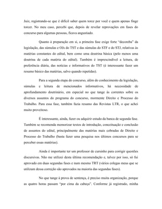 Juiz, registrando-se que é difícil saber quem torce por você e quem apenas finge
torcer. No meu caso, percebi que, depois de revelar reprovações em fases do
concurso para algumas pessoas, ficava angustiado.
Quanto à preparação em si, a primeira fase exige forte “decoreba” da
legislação, das súmulas e OJs do TST e das súmulas do STF e do STJ, relativas às
matérias constantes do edital, bem como uma doutrina básica (pelo menos uma
doutrina de cada matéria do edital). Também é imprescindível a leitura, de
preferência diária, das notícias e informativos do TST (é interessante fazer um
resumo básico das matérias, salvo quando repetidas).
Para a segunda etapa do concurso, além do conhecimento da legislação,
súmulas e leitura de mencionados informativos, há necessidade de
aprofundamento doutrinário, em especial no que tange às correntes sobre os
diversos assuntos do programa do concurso, mormente Direito e Processo do
Trabalho. Para essa fase, também fazia resumo das Revistas LTR, o que achei
muito proveitoso.
É interessante, ainda, fazer ou adquirir estudo da banca de segunda fase.
Também se recomenda memorizar textos de introdução, conceituação e conclusão
de assuntos do edital, principalmente das matérias mais cobradas de Direito e
Processo do Trabalho (basta fazer uma pesquisa nos últimos concursos para se
perceber essas matérias).
Ainda é importante ter um professor de cursinho para corrigir questões
discursivas. Não me utilizei desta última recomendação e, talvez por isso, só fui
aprovado em duas segundas fases e num mesmo TRT (vários colegas meus que se
utilizam dessa correção são aprovados na maioria das segundas fases).
No que tange à prova de sentença, é preciso muita organização, porque
as quatro horas passam “por cima da cabeça”. Conforme já registrado, minha
 