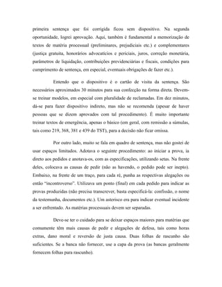 primeira sentença que foi corrigida ficou sem dispositivo. Na segunda
oportunidade, logrei aprovação. Aqui, também é fundamental a memorização de
textos de matéria processual (preliminares, prejudiciais etc.) e complementares
(justiça gratuita, honorários advocatícios e periciais, juros, correção monetária,
parâmetros de liquidação, contribuições previdenciárias e fiscais, condições para
cumprimento de sentença, em especial, eventuais obrigações de fazer etc.).
Entendo que o dispositivo é o cartão de visita da sentença. São
necessários aproximados 30 minutos para sua confecção na forma direta. Devem-
se treinar modelos, em especial com pluralidade de reclamadas. Em dez minutos,
dá-se para fazer dispositivo indireto, mas não se recomenda (apesar de haver
pessoas que se dizem aprovados com tal procedimento). É muito importante
treinar textos de emergência, apenas o básico (em geral, com remissão a súmulas,
tais como 219, 368, 381 e 439 do TST), para a decisão não ficar omissa.
Por outro lado, muito se fala em quadro de sentença, mas não gostei de
usar espaços limitados. Adotava o seguinte procedimento: ao iniciar a prova, ia
direto aos pedidos e anotava-os, com as especificações, utilizando setas. Na frente
deles, colocava as causas de pedir (não as havendo, o pedido pode ser inepto).
Embaixo, na frente de um traço, para cada ré, punha as respectivas alegações ou
então “incontroverso”. Utilizava um ponto (final) em cada pedido para indicar as
provas produzidas (não precisa transcrever, basta especificá-la: confissão, o nome
da testemunha, documentos etc.). Um asterisco era para indicar eventual incidente
a ser enfrentado. As matérias processuais devem ser separadas.
Deve-se ter o cuidado para se deixar espaços maiores para matérias que
comumente têm mais causas de pedir e alegações de defesa, tais como horas
extras, dano moral e reversão de justa causa. Duas folhas de rascunho são
suficientes. Se a banca não fornecer, use a capa da prova (as bancas geralmente
fornecem folhas para rascunho).
 