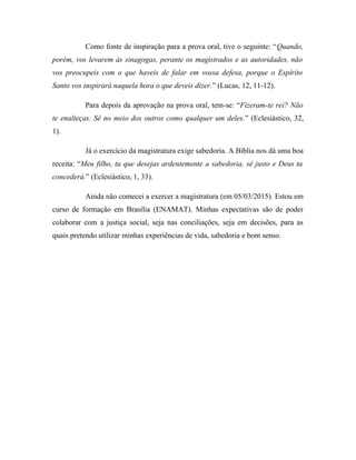 Como fonte de inspiração para a prova oral, tive o seguinte: “Quando,
porém, vos levarem às sinagogas, perante os magistrados e as autoridades, não
vos preocupeis com o que haveis de falar em vossa defesa, porque o Espírito
Santo vos inspirará naquela hora o que deveis dizer.” (Lucas, 12, 11-12).
Para depois da aprovação na prova oral, tem-se: “Fizeram-te rei? Não
te enalteças. Sê no meio dos outros como qualquer um deles.” (Eclesiástico, 32,
1).
Já o exercício da magistratura exige sabedoria. A Bíblia nos dá uma boa
receita: “Meu filho, tu que desejas ardentemente a sabedoria, sê justo e Deus ta
concederá.” (Eclesiástico, 1, 33).
Ainda não comecei a exercer a magistratura (em 05/03/2015). Estou em
curso de formação em Brasília (ENAMAT). Minhas expectativas são de poder
colaborar com a justiça social, seja nas conciliações, seja em decisões, para as
quais pretendo utilizar minhas experiências de vida, sabedoria e bom senso.
 