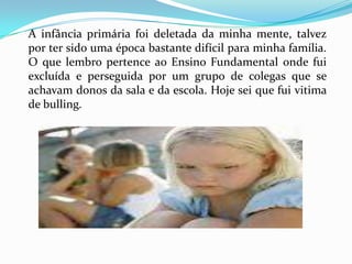 A infância primária foi deletada da minha mente, talvez
por ter sido uma época bastante difícil para minha família.
O que lembro pertence ao Ensino Fundamental onde fui
excluída e perseguida por um grupo de colegas que se
achavam donos da sala e da escola. Hoje sei que fui vitima
de bulling.
 