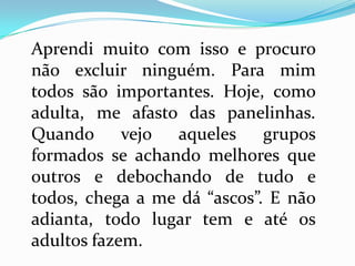 Aprendi muito com isso e procuro
não excluir ninguém. Para mim
todos são importantes. Hoje, como
adulta, me afasto das panelinhas.
Quando      vejo aqueles     grupos
formados se achando melhores que
outros e debochando de tudo e
todos, chega a me dá “ascos”. E não
adianta, todo lugar tem e até os
adultos fazem.
 