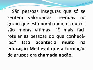 São pessoas inseguras que só se
sentem valorizadas inseridas no
grupo que está bombando, os outros
são meras vítimas. “É mais fácil
rotular as pessoas do que conhecê-
las.” Isso acontecia muito na
educação Medieval que a formação
de grupos era chamada nação.
 