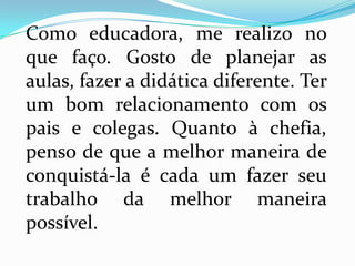 Como educadora, me realizo no
que faço. Gosto de planejar as
aulas, fazer a didática diferente. Ter
um bom relacionamento com os
pais e colegas. Quanto à chefia,
penso de que a melhor maneira de
conquistá-la é cada um fazer seu
trabalho da melhor maneira
possível.
 