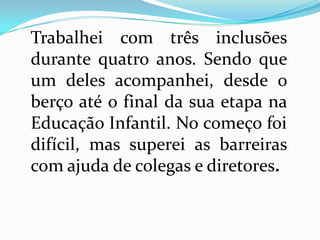 Trabalhei com três inclusões
durante quatro anos. Sendo que
um deles acompanhei, desde o
berço até o final da sua etapa na
Educação Infantil. No começo foi
difícil, mas superei as barreiras
com ajuda de colegas e diretores.
 