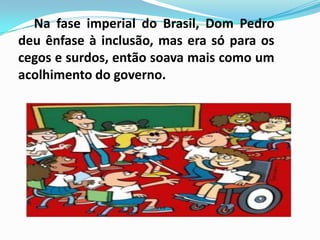 Na fase imperial do Brasil, Dom Pedro
deu ênfase à inclusão, mas era só para os
cegos e surdos, então soava mais como um
acolhimento do governo.
 