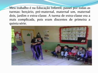 Meu trabalho é na Educação Infantil, passei por todas as
turmas: berçário, pré-maternal, maternal um, maternal
dois, jardim e extra-classe. A turma de extra-classe era a
mais complicada, pois eram discentes de primeira a
quinta série.
 