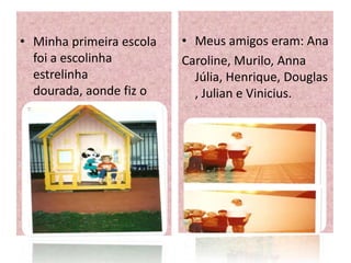 • Minha primeira escola   • Meus amigos eram: Ana
  foi a escolinha         Caroline, Murilo, Anna
  estrelinha                Júlia, Henrique, Douglas
  dourada, aonde fiz o      , Julian e Vinicius.
  jardim.
 