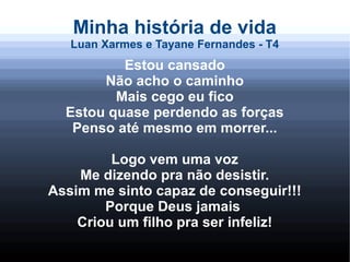 Minha história de vida
Luan Xarmes e Tayane Fernandes - T4
Estou cansado
Não acho o caminho
Mais cego eu fico
Estou quase perdendo as forças
Penso até mesmo em morrer...
Logo vem uma voz
Me dizendo pra não desistir.
Assim me sinto capaz de conseguir!!!
Porque Deus jamais
Criou um filho pra ser infeliz!