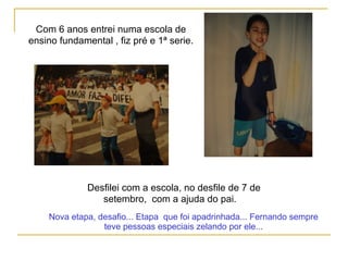 Com 6 anos entrei numa escola de
ensino fundamental , fiz pré e 1ª serie.
Desfilei com a escola, no desfile de 7 de
setembro, com a ajuda do pai.
Nova etapa, desafio... Etapa que foi apadrinhada... Fernando sempre
teve pessoas especiais zelando por ele...
 
