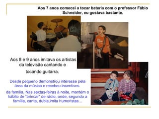 Aos 7 anos comecei a tocar bateria com o professor Fábio
Schneider, eu gostava bastante.
 
Aos 8 e 9 anos imitava os artistas
da televisão cantando e
tocando guitarra.
Desde pequeno demonstrou interesse pela
área da música e recebeu incentivos
da família. Nas sextas-feiras à noite, mantém o
hábito de “brincar” de rádio, onde, segundo a
família, canta, dubla,imita humoristas...
 