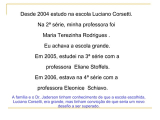 Desde 2004 estudo na escola Luciano Corsetti.
Na 2ª série, minha professora foi
Maria Terezinha Rodrigues .
Eu achava a escola grande.
Em 2005, estudei na 3ª série com a
professora Eliane Stoffels.
Em 2006, estava na 4ª série com a
professora Eleonice Schiavo.
A família e o Dr. Jaderson tinham conhecimento de que a escola escolhida,
Luciano Corsetti, era grande, mas tinham convicção de que seria um novo
desafio a ser superado.
 