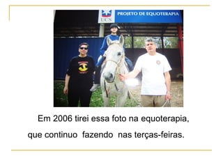 Em 2006 tirei essa foto na equoterapia,
que continuo fazendo nas terças-feiras.
 