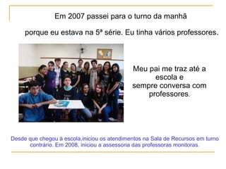 Em 2007 passei para o turno da manhã
porque eu estava na 5ª série. Eu tinha vários professores.
Meu pai me traz até a
escola e
sempre conversa com
professores.
Desde que chegou à escola,iniciou os atendimentos na Sala de Recursos em turno
contrário. Em 2008, iniciou a assessoria das professoras monitoras.
 