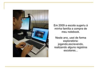 Em 2009 a escola sugeriu à
minha família a compra de
meu notebook.
Neste ano, usei de forma
exploratória:
jogando,escrevendo,
realizando alguns registros
escolares...
 