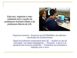Este ano, organizei o meu
notebook,com o auxilio da
professora monitora Odete e da
professora Marcia do LIE.
Papel da monitoria – Exercício da AUTONOMIA e da reflexão –
construção de conhecimentos
Papel da professora responsável pelo LIE - Auxiliar no uso da
tecnologia nas ações pedagógicas / Estimular o aluno a se
apropriar dos recursos existentes / Possibilitar as interações e
relações com o novo.
 
