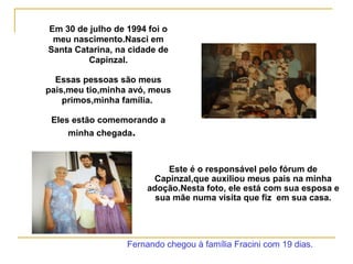 Em 30 de julho de 1994 foi o
meu nascimento.Nasci em
Santa Catarina, na cidade de
Capinzal.
Essas pessoas são meus
pais,meu tio,minha avó, meus
primos,minha família.
Eles estão comemorando a
minha chegada.
Fernando chegou à família Fracini com 19 dias.
Este é o responsável pelo fórum de
Capinzal,que auxiliou meus pais na minha
adoção.Nesta foto, ele está com sua esposa e
sua mãe numa visita que fiz em sua casa.
 