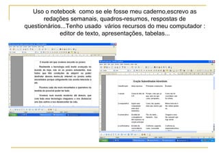 Uso o notebook como se ele fosse meu caderno,escrevo as
redações semanais, quadros-resumos, respostas de
questionários...Tenho usado vários recursos do meu computador :
editor de texto, apresentações, tabelas...
 