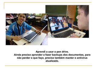 Aprendi a usar o pen drive.
Ainda preciso aprender a fazer backups dos documentos, para
não perder o que faço, preciso também manter o antivírus
atualizado.
 