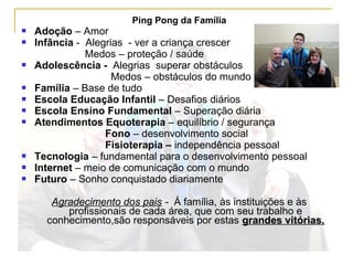 Ping Pong da Família
 Adoção – Amor
 Infância - Alegrias - ver a criança crescer
Medos – proteção / saúde
 Adolescência - Alegrias superar obstáculos
Medos – obstáculos do mundo
 Família – Base de tudo
 Escola Educação Infantil – Desafios diários
 Escola Ensino Fundamental – Superação diária
 Atendimentos Equoterapia – equilíbrio / segurança
Fono – desenvolvimento social
Fisioterapia – independência pessoal
 Tecnologia – fundamental para o desenvolvimento pessoal
 Internet – meio de comunicação com o mundo
 Futuro – Sonho conquistado diariamente
Agradecimento dos pais - Á família, às instituições e às
profissionais de cada área, que com seu trabalho e
conhecimento,são responsáveis por estas grandes vitórias.grandes vitórias.
 
