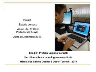 E.M.E.F. Prefeito Luciano Corsetti
Um olhar sobre a tecnologia e a monitoria
Márcia dos Santos Opilhar e Odete Toniolli / 2010
Relato
Estudo de caso
Aluno de 8ª Série
Portador da Ataxia
Julho a Dezembro/2010
 
