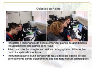 Objetivos do Relato
 Ressaltar a importância da escola organizar planos de atendimento
individualizados dos alunos com NEEs
 Aliar o uso das tecnologias às práticas pedagógicas cotidianas,bem
como às ações de monitoria
 Instrumentalizar o aluno portador de NEEs para ser agente de seu
conhecimento sendo autônomo no uso das ferramentas tecnológicas
 